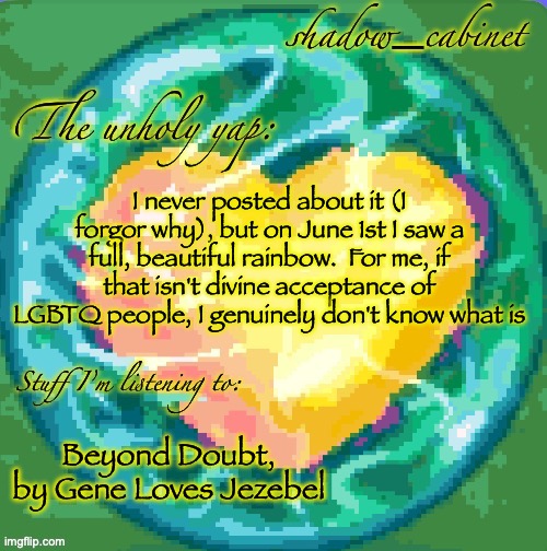 peak song I promise | I never posted about it (I forgor why), but on June 1st I saw a full, beautiful rainbow.  For me, if that isn't divine acceptance of LGBTQ people, I genuinely don't know what is; Beyond Doubt, by Gene Loves Jezebel | image tagged in sc's heart orb announcement temp | made w/ Imgflip meme maker