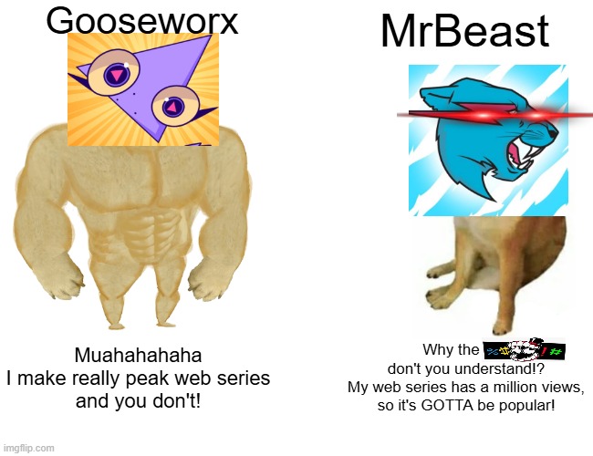 Gooseworx VS. MrBeast!!! Who will win!? | Gooseworx; MrBeast; Muahahahaha
I make really peak web series
and you don't! Why the       
don't you understand!?
My web series has a million views,
so it's GOTTA be popular! | image tagged in memes,buff doge vs cheems,gooseworx,mrbeast | made w/ Imgflip meme maker