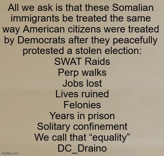 Only DEMOCRATS won't agree with this comment... | All we ask is that these Somalian 
immigrants be treated the same 
way American citizens were treated 
by Democrats after they peacefully 
protested a stolen election:

SWAT Raids
Perp walks
Jobs lost
Lives ruined
Felonies
Years in prison
Solitary confinement

We call that “equality”

DC_Draino | image tagged in aye fair enough,liberals vs conservatives,january,6,minnesota,somalians | made w/ Imgflip meme maker