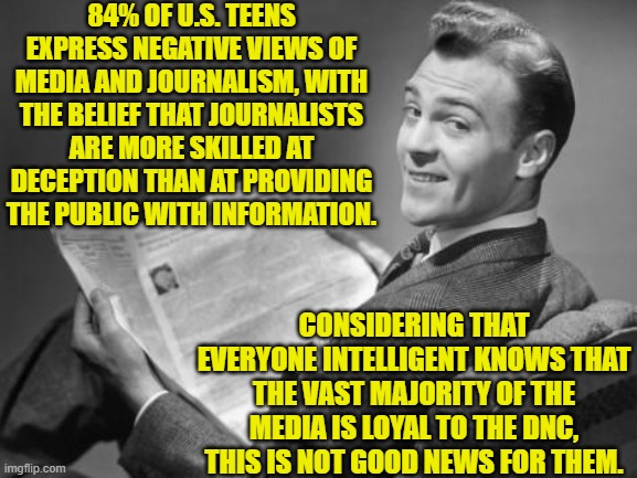 This is the inevitable result of the nation's media outlets pushing propaganda for the DNC. | 84% OF U.S. TEENS EXPRESS NEGATIVE VIEWS OF MEDIA AND JOURNALISM, WITH THE BELIEF THAT JOURNALISTS ARE MORE SKILLED AT DECEPTION THAN AT PROVIDING THE PUBLIC WITH INFORMATION. CONSIDERING THAT EVERYONE INTELLIGENT KNOWS THAT THE VAST MAJORITY OF THE MEDIA IS LOYAL TO THE DNC, THIS IS NOT GOOD NEWS FOR THEM. | image tagged in 50's newspaper | made w/ Imgflip meme maker