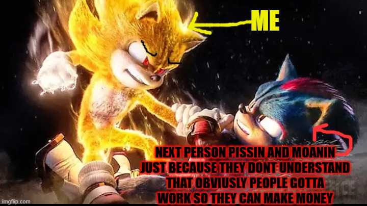 Give me a break ok if people gotta work they gotta work and i mean thats especially nothing to get pissed at me about | ME; NEXT PERSON PISSIN AND MOANIN
JUST BECAUSE THEY DONT UNDERSTAND
THAT OBVIUSLY PEOPLE GOTTA
WORK SO THEY CAN MAKE MONEY | image tagged in super sonic vs shadow,enough is enough,grow up,shits gonna hit the fan so high it'll make your head spin,savage memes | made w/ Imgflip meme maker