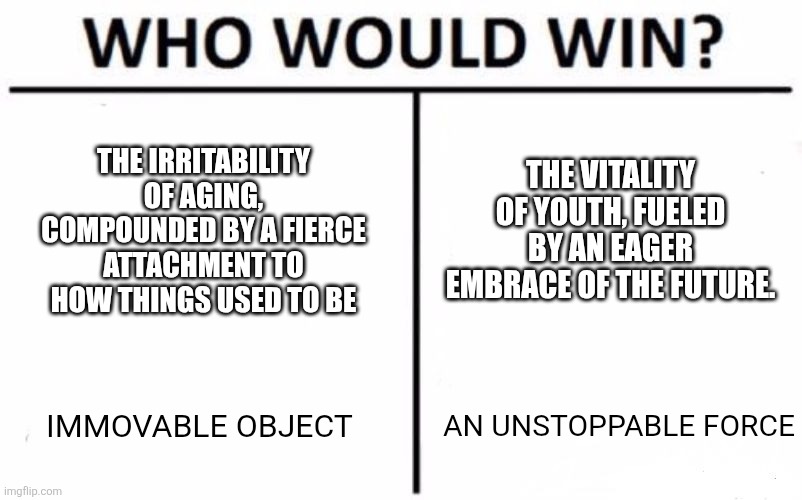 Who Would Win? Meme | THE IRRITABILITY OF AGING, COMPOUNDED BY A FIERCE ATTACHMENT TO HOW THINGS USED TO BE; THE VITALITY OF YOUTH, FUELED BY AN EAGER EMBRACE OF THE FUTURE. IMMOVABLE OBJECT; AN UNSTOPPABLE FORCE | image tagged in memes,who would win | made w/ Imgflip meme maker