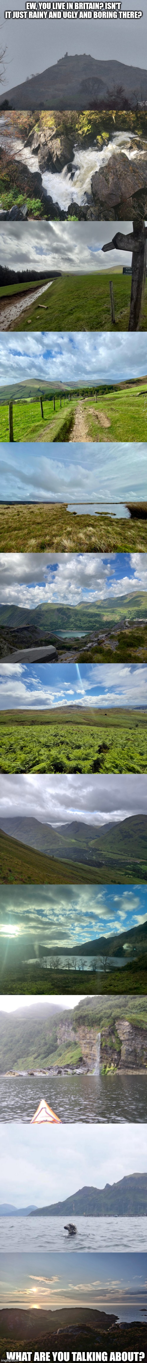 I love the British Isles, be that England, Alba and Cymru (never been to Éire). None of these are edited, all taken by me | EW, YOU LIVE IN BRITAIN? ISN'T IT JUST RAINY AND UGLY AND BORING THERE? WHAT ARE YOU TALKING ABOUT? | image tagged in uk,wales,scotland,england | made w/ Imgflip meme maker
