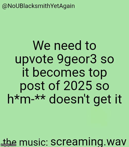 blacksmith's 34-green temp | We need to upvote 9geor3 so it becomes top post of 2025 so h*m-** doesn't get it; screaming.wav | image tagged in blacksmith's 34-green temp | made w/ Imgflip meme maker