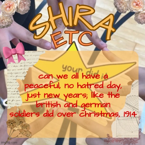 shira’s best temp | can we all have a peaceful, no hatred day, just new years; like the british and german soldiers did over christmas, 1914 | image tagged in shira s best temp | made w/ Imgflip meme maker