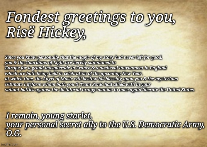 A New Year Message From The Opera Ghost | Fondest greetings to you,
Risë Hickey, Since you knew personally that the magic of my story had never left for good,
you & the Guardians of Light are hereby summoned to Europe for a grand masquerade in France & a medieval tournament in England which are both being held in celebration of the upcoming New Year,
at which time, the Angel of Music will bestow his blessing upon you & the mysterious Ultimate Lifeform whom both you & Team Sonic had allied with in your valiant battles against the dictatorial orange maniac to once again liberate the United States. I remain, young starlet, your personal secret ally to the U.S. Democratic Army,
O.G. | image tagged in old letter | made w/ Imgflip meme maker