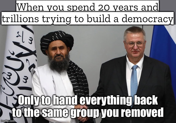 When you spend 20 years and trillions of dollars trying to fix a country; Only for the Taliban to take over in 11 days | When you spend 20 years and trillions trying to build a democracy; Only to hand everything back to the same group you removed | image tagged in the us failure in afghanistan,joe biden,foreign policy,afghanistan,taliban,islamic terrorism | made w/ Imgflip meme maker