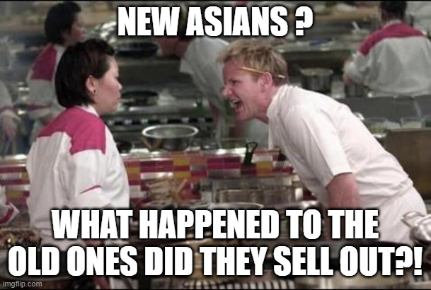 Angry Chef Gordon Ramsay Meme | NEW ASIANS ? WHAT HAPPENED TO THE OLD ONES DID THEY SELL OUT?! | image tagged in memes,angry chef gordon ramsay | made w/ Imgflip meme maker