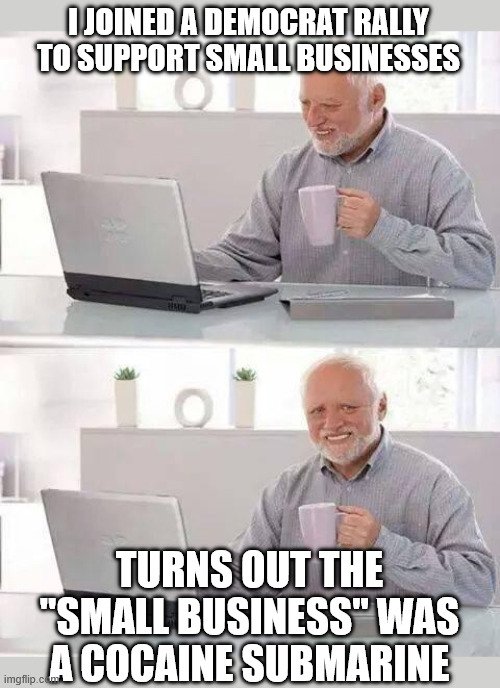 Hide the Pain Harold | I JOINED A DEMOCRAT RALLY TO SUPPORT SMALL BUSINESSES; TURNS OUT THE "SMALL BUSINESS" WAS A COCAINE SUBMARINE | image tagged in memes,hide the pain harold,drugs,democrat,business,cocaine | made w/ Imgflip meme maker
