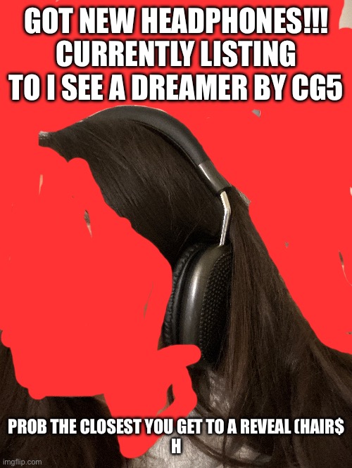 They were like 8$ | GOT NEW HEADPHONES!!! CURRENTLY LISTING TO I SEE A DREAMER BY CG5; PROB THE CLOSEST YOU GET TO A REVEAL (HAIR$
H | image tagged in headphones music cg5 | made w/ Imgflip meme maker