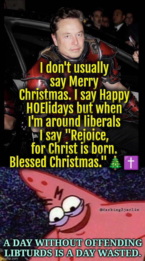 Merry Christmas! Hallelujah | I don't usually say Merry Christmas. I say Happy HOElidays but when I'm around liberals I say "Rejoice, for Christ is born. Blessed Christmas."🎄✝️; @darking2jarlie; A DAY WITHOUT OFFENDING LIBTURDS IS A DAY WASTED. | image tagged in elon red armor i don't usually,evil patrick,liberals,liberal hypocrisy,merry christmas,christmas | made w/ Imgflip meme maker