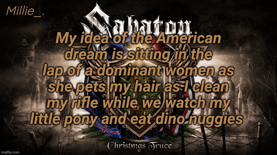 This isn't a joke btw | My idea of the American dream is sitting in the lap of a dominant women as she pets my hair as I clean my rifle while we watch my little pony and eat dino nuggies | image tagged in millie's december announcement template | made w/ Imgflip meme maker