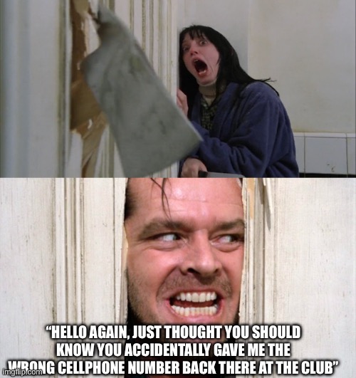 Jack Torrance axe shining | “HELLO AGAIN, JUST THOUGHT YOU SHOULD KNOW YOU ACCIDENTALLY GAVE ME THE WRONG CELLPHONE NUMBER BACK THERE AT THE CLUB” | image tagged in jack torrance axe shining | made w/ Imgflip meme maker