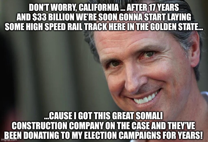 Gavin Newsom | DON’T WORRY, CALIFORNIA … AFTER 17 YEARS AND $33 BILLION WE’RE SOON GONNA START LAYING SOME HIGH SPEED RAIL TRACK HERE IN THE GOLDEN STATE…; …CAUSE I GOT THIS GREAT SOMALI CONSTRUCTION COMPANY ON THE CASE AND THEY’VE BEEN DONATING TO MY ELECTION CAMPAIGNS FOR YEARS! | image tagged in gavin newsom | made w/ Imgflip meme maker