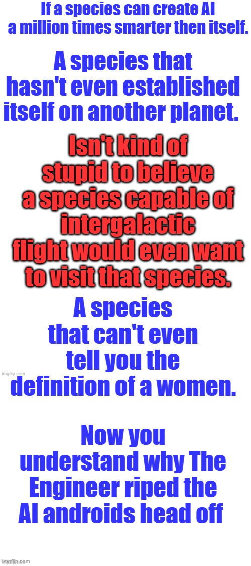 Man is getting to arrogant , they will not like that. Humble over arrogance. | If a species can create AI a million times smarter then itself. A species that hasn't even established itself on another planet. Isn't kind of stupid to believe a species capable of intergalactic flight would even want to visit that species. A species that can't even tell you the definition of a women. Now you understand why The Engineer riped the AI androids head off | made w/ Imgflip meme maker