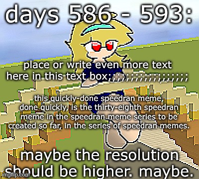 Days 586 - 593: maybe a higher resolution | days 586 - 593:; place or write even more text here in this text box;;;;;;;;;;;;;;;;;;; this quickly-done speedran meme, done quickly, is the thirty-eighth speedran meme in the speedran meme series to be created so far, in the series of speedran memes. maybe the resolution should be higher. maybe. | image tagged in nice,stuff,funny | made w/ Imgflip meme maker