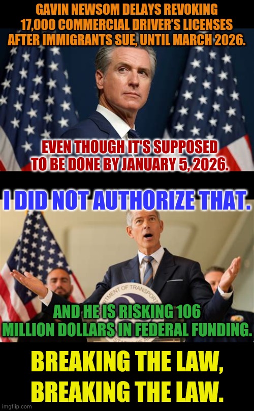 Breaking The Law, Breaking The Law... | GAVIN NEWSOM DELAYS REVOKING 17,000 COMMERCIAL DRIVER’S LICENSES AFTER IMMIGRANTS SUE, UNTIL MARCH 2026. EVEN THOUGH IT'S SUPPOSED TO BE DONE BY JANUARY 5, 2026. I DID NOT AUTHORIZE THAT. AND HE IS RISKING 106 MILLION DOLLARS IN FEDERAL FUNDING. BREAKING THE LAW, BREAKING THE LAW. | image tagged in memes,politics,gavin,illegal immigrants,truck driver,in terms of money | made w/ Imgflip meme maker