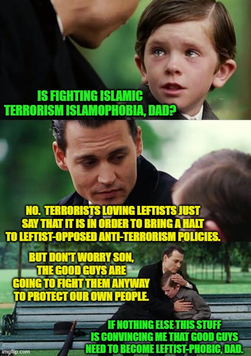 Let's all first become leftist-phobic. | IS FIGHTING ISLAMIC TERRORISM ISLAMOPHOBIA, DAD? NO.  TERRORISTS LOVING LEFTISTS JUST SAY THAT IT IS IN ORDER TO BRING A HALT TO LEFTIST-OPPOSED ANTI-TERRORISM POLICIES. BUT DON'T WORRY SON, THE GOOD GUYS ARE GOING TO FIGHT THEM ANYWAY TO PROTECT OUR OWN PEOPLE. IF NOTHING ELSE THIS STUFF IS CONVINCING ME THAT GOOD GUYS NEED TO BECOME LEFTIST-PHOBIC, DAD. | image tagged in finding neverland | made w/ Imgflip meme maker