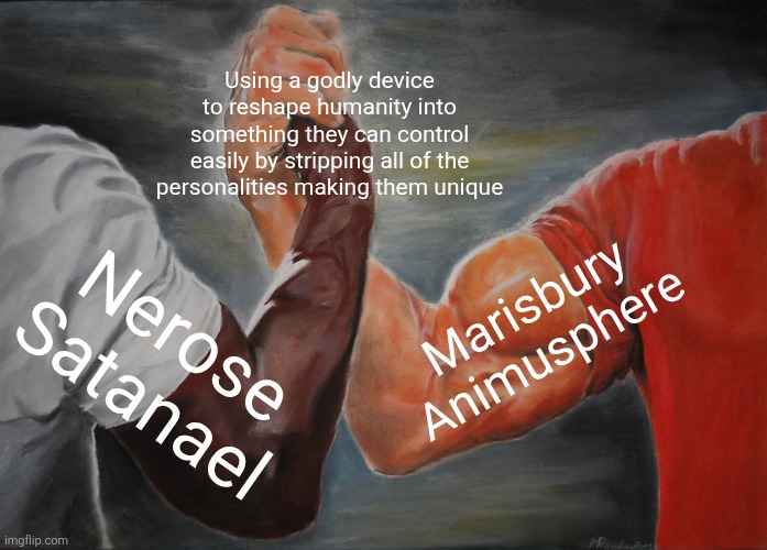 Epic Handshake | Using a godly device to reshape humanity into something they can control easily by stripping all of the personalities making them unique; Marisbury Animusphere; Nerose Satanael | image tagged in memes,insane,mind | made w/ Imgflip meme maker