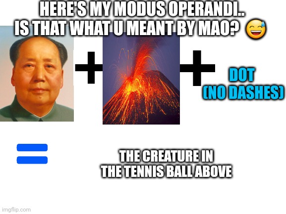 Blank White Template | HERE'S MY MODUS OPERANDI.. IS THAT WHAT U MEANT BY MAO?  ? DOT  (NO DASHES) THE CREATURE IN THE TENNIS BALL ABOVE | image tagged in blank white template | made w/ Imgflip meme maker
