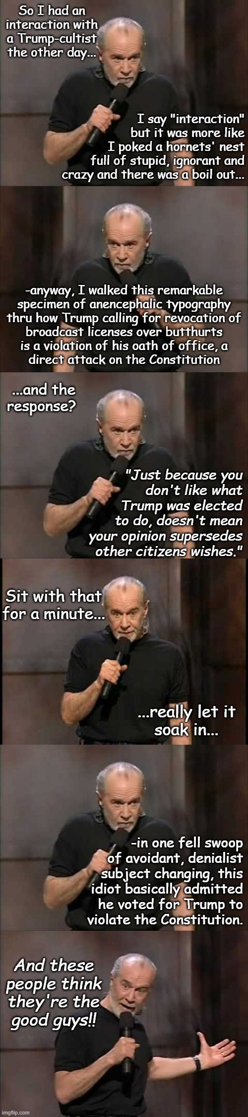 Can't make this stuff up... | So I had an interaction with a Trump-cultist the other day... I say "interaction"
but it was more like
I poked a hornets' nest
full of stupid, ignorant and
crazy and there was a boil out... -anyway, I walked this remarkable
specimen of anencephalic typography
thru how Trump calling for revocation of
broadcast licenses over butthurts
is a violation of his oath of office, a
direct attack on the Constitution; ...and the
response? "Just because you
don't like what
Trump was elected
to do, doesn't mean
your opinion supersedes
other citizens wishes."; Sit with that
for a minute... ...really let it
soak in... -in one fell swoop
of avoidant, denialist
subject changing, this
idiot basically admitted
he voted for Trump to
violate the Constitution. And these
people think
they're the
good guys!! | image tagged in truth is stranger than fiction,special kind of stupid,and these people vote | made w/ Imgflip meme maker