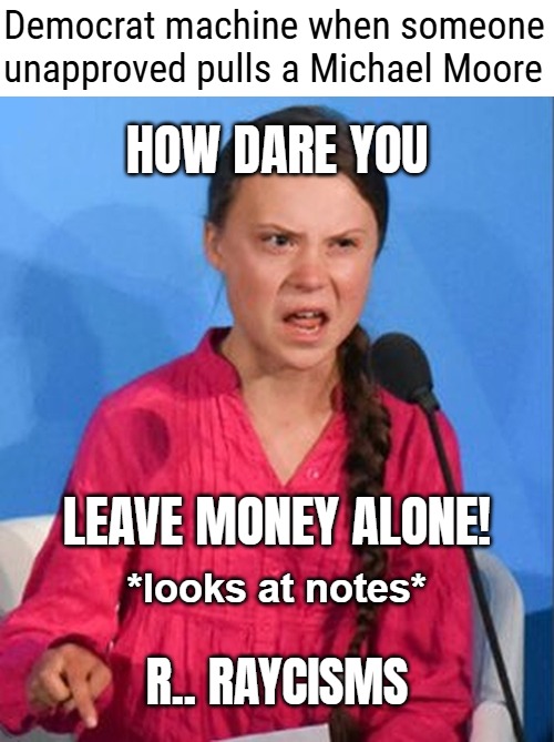 The secretaries were all women, so they might eventually put a "Misogyny!" into their clever routine as well | Democrat machine when someone unapproved pulls a Michael Moore; HOW DARE YOU; LEAVE MONEY ALONE! *looks at notes*; R.. RAYCISMS | image tagged in how dare you,democrats,fraud,american politics | made w/ Imgflip meme maker