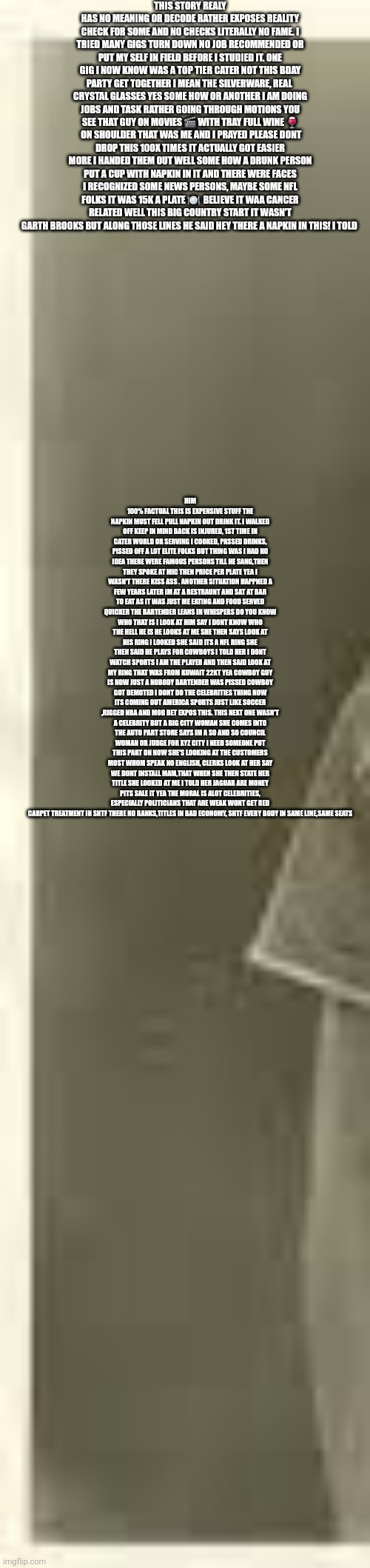 Celebrities and elites are pissed there now nobody's! | THIS STORY REALY HAS NO MEANING OR DECODE RATHER EXPOSES REALITY CHECK FOR SOME AND NO CHECKS LITERALLY NO FAME. I TRIED MANY GIGS TURN DOWN NO JOB RECOMMENDED OR PUT MY SELF IN FIELD BEFORE I STUDIED IT. ONE GIG I NOW KNOW WAS A TOP TIER CATER NOT THIS BDAY PARTY GET TOGETHER I MEAN THE SILVERWARE, REAL  CRYSTAL GLASSES YES SOME HOW OR ANOTHER I AM DOING JOBS AND TASK RATHER GOING THROUGH MOTIONS YOU SEE THAT GUY ON MOVIES 🎬 WITH TRAY FULL WINE 🍷  ON SHOULDER THAT WAS ME AND I PRAYED PLEASE DONT DROP THIS 100X TIMES IT ACTUALLY GOT EASIER MORE I HANDED THEM OUT WELL SOME HOW A DRUNK PERSON PUT A CUP WITH NAPKIN IN IT AND THERE WERE FACES I RECOGNIZED SOME NEWS PERSONS, MAYBE SOME NFL FOLKS IT WAS 15K A PLATE 🍽  BELIEVE IT WAA CANCER RELATED WELL THIS BIG COUNTRY START IT WASN'T GARTH BROOKS BUT ALONG THOSE LINES HE SAID HEY THERE A NAPKIN IN THIS! I TOLD; HIM 100% FACTUAL THIS IS EXPENSIVE STUFF THE NAPKIN MUST FELL PULL NAPKIN OUT DRINK IT. I WALKED OFF KEEP IN MIND BACK IS INJURED, 1ST TIME IN CATER WORLD OR SERVING I COOKED, PASSED DRINKS, PISSED OFF A LOT ELITE FOLKS BUT THING WAS I HAD NO IDEA THERE WERE FAMOUS PERSONS TILL HE SANG,THEN THEY SPOKE AT MIC THEN PRICE PER PLATE YEA I WASN'T THERE KISS ASS . ANOTHER SITUATION HAPPNED A FEW YEARS LATER IM AT A RESTRAUNT AND SAT AT BAR TO EAT AS IT WAS JUST ME EATING AND FOOD SERVED QUICKER THE BARTENDER LEANS IN WHISPERS DO YOU KNOW WHO THAT IS I LOOK AT HIM SAY I DONT KNOW WHO THE HELL HE IS HE LOOKS AT ME SHE THEN SAYS LOOK AT HIS RING I LOOKED SHE SAID ITS A NFL RING SHE THEN SAID HE PLAYS FOR COWBOYS I TOLD HER I DONT WATCH SPORTS I AM THE PLAYER AND THEN SAID LOOK AT MY RING THAT WAS FROM KUWAIT 22KT YEA COWBOY GUY IS NOW JUST A NOBODY BARTENDER WAS PISSED COWBOY GOT DEMOTED I DONT DO THE CELEBRITIES THING NOW ITS COMING OUT AMERICA SPORTS JUST LIKE SOCCER ,RIGGED NBA AND MOB BET EXPOS THIS. THIS NEXT ONE WASN'T A CELEBRITY BUT A BIG CITY WOMAN SHE COMES INTO THE AUTO PART STORE SAYS IM A SO AND SO COUNCIL WOMAN OR JUDGE FOR XYZ CITY I NEED SOMEONE PUT THIS PART ON NOW SHE'S LOOKING AT THE CUSTOMERS MOST WHOM SPEAK NO ENGLISH, CLERKS LOOK AT HER SAY WE DONT INSTALL MAM,THAT WHEN SHE THEN STATE HER TITLE SHE LOOKED AT ME I TOLD HER JAGUAR ARE MONEY PITS SALE IT YEA THE MORAL IS ALOT CELEBRITIES, ESPECIALLY POLITICIANS THAT ARE WEAK WONT GET RED CARPET TREATMENT IN SHTF THERE NO RANKS,TITLES IN BAD ECONOMY, SHTF EVERY BODY IN SAME LINE,SAME SEATS | image tagged in wtf | made w/ Imgflip meme maker