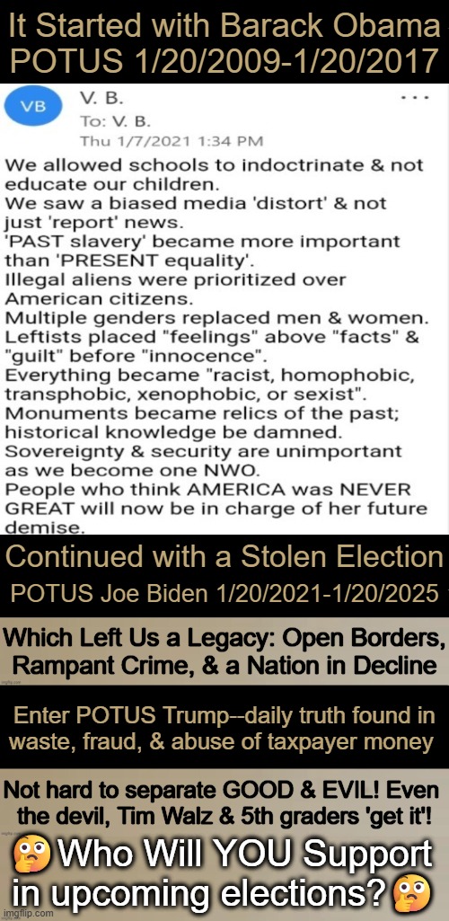 Wrong Will Never Be Right | It Started with Barack Obama

POTUS 1/20/2009-1/20/2017; Continued with a Stolen Election; POTUS Joe Biden 1/20/2021-1/20/2025; Which Left Us a Legacy: Open Borders,
Rampant Crime, & a Nation in Decline; Enter POTUS Trump--daily truth found in
waste, fraud, & abuse of taxpayer money; Not hard to separate GOOD & EVIL! Even 
the devil, Tim Walz & 5th graders 'get it'! 🤔Who Will YOU Support 
in upcoming elections?🤔 | image tagged in liberals vs conservatives,evil vs good,wrong vs right,vote,conservative logic,make america great again | made w/ Imgflip meme maker