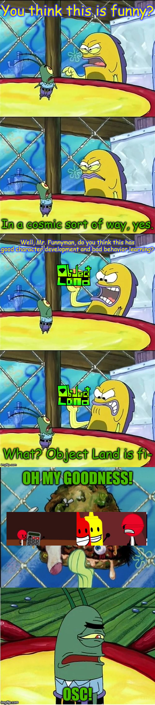 I don't mind Object Land, it's just that there's too much bullying. | You think this is funny? In a cosmic sort of way, yes. Well, Mr. Funnyman, do you think this has good character development and bad behavior learning? What? Object Land is fi-; OH MY GOODNESS! OSC! | image tagged in oh my goodness,object land,osc,object show | made w/ Imgflip meme maker