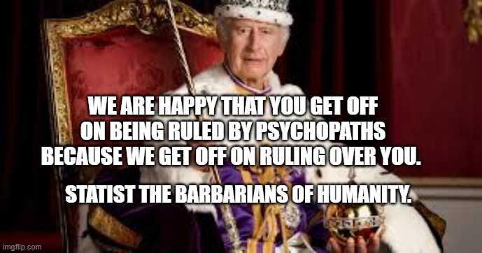 King Charles | WE ARE HAPPY THAT YOU GET OFF ON BEING RULED BY PSYCHOPATHS BECAUSE WE GET OFF ON RULING OVER YOU. STATIST THE BARBARIANS OF HUMANITY. | image tagged in king charles | made w/ Imgflip meme maker