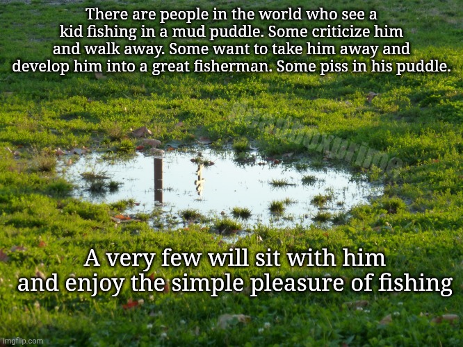 It's not always about the reward | There are people in the world who see a kid fishing in a mud puddle. Some criticize him and walk away. Some want to take him away and develop him into a great fisherman. Some piss in his puddle. deadboxprime; A very few will sit with him and enjoy the simple pleasure of fishing | image tagged in puddle-flood,mudpuddle fishing | made w/ Imgflip meme maker