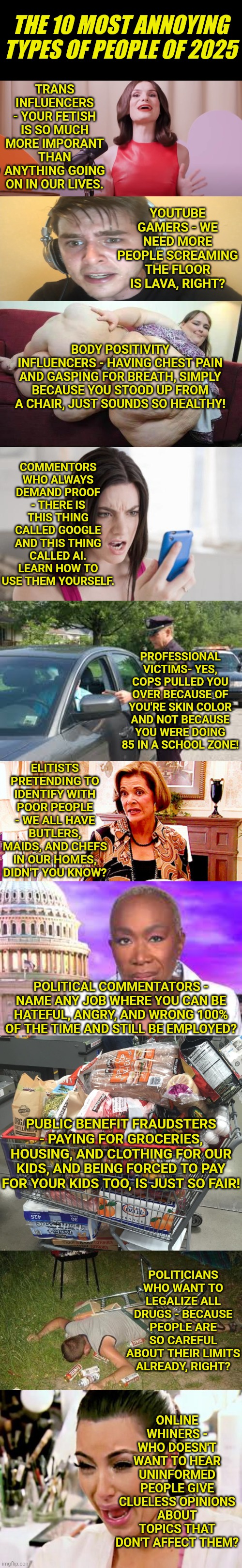 As 2025 winds down, lets look back at the types of people who made 2025 extra special..... not! | THE 10 MOST ANNOYING TYPES OF PEOPLE OF 2025; TRANS INFLUENCERS - YOUR FETISH IS SO MUCH MORE IMPORANT THAN ANYTHING GOING ON IN OUR LIVES. YOUTUBE GAMERS - WE NEED MORE PEOPLE SCREAMING THE FLOOR IS LAVA, RIGHT? BODY POSITIVITY INFLUENCERS - HAVING CHEST PAIN AND GASPING FOR BREATH, SIMPLY BECAUSE YOU STOOD UP FROM A CHAIR, JUST SOUNDS SO HEALTHY! COMMENTORS WHO ALWAYS DEMAND PROOF - THERE IS THIS THING CALLED GOOGLE AND THIS THING CALLED AI. LEARN HOW TO USE THEM YOURSELF. PROFESSIONAL VICTIMS- YES, COPS PULLED YOU OVER BECAUSE OF YOU'RE SKIN COLOR AND NOT BECAUSE YOU WERE DOING 85 IN A SCHOOL ZONE! ELITISTS PRETENDING TO IDENTIFY WITH POOR PEOPLE - WE ALL HAVE BUTLERS, MAIDS, AND CHEFS IN OUR HOMES, DIDN'T YOU KNOW? POLITICAL COMMENTATORS - NAME ANY JOB WHERE YOU CAN BE HATEFUL, ANGRY, AND WRONG 100% OF THE TIME AND STILL BE EMPLOYED? PUBLIC BENEFIT FRAUDSTERS - PAYING FOR GROCERIES, HOUSING, AND CLOTHING FOR OUR KIDS, AND BEING FORCED TO PAY FOR YOUR KIDS TOO, IS JUST SO FAIR! POLITICIANS WHO WANT TO LEGALIZE ALL DRUGS - BECAUSE PEOPLE ARE SO CAREFUL ABOUT THEIR LIMITS ALREADY, RIGHT? ONLINE WHINERS - WHO DOESN'T WANT TO HEAR UNINFORMED PEOPLE GIVE CLUELESS OPINIONS ABOUT TOPICS THAT DON'T AFFECT THEM? | image tagged in 2025,stupid people,annoying people,the truth hurts,hypocrites,history | made w/ Imgflip meme maker