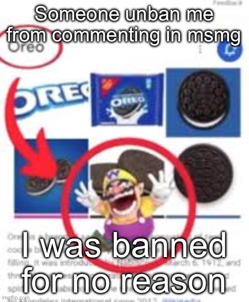 oreo | Someone unban me from commenting in msmg; I was banned for no reason | image tagged in oreo | made w/ Imgflip meme maker