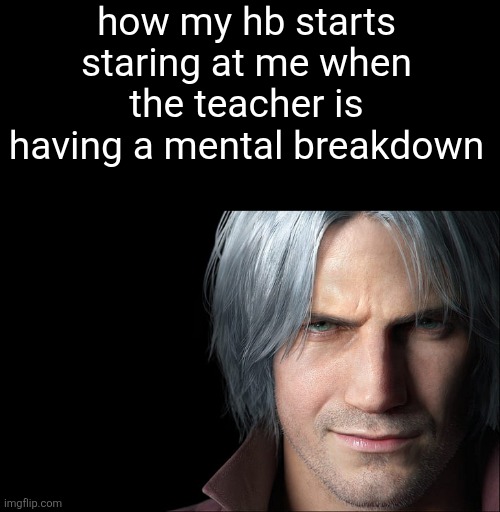 cry? y'know who else may cry? | how my hb starts staring at me when the teacher is having a mental breakdown | image tagged in dante devil may cry 5 | made w/ Imgflip meme maker