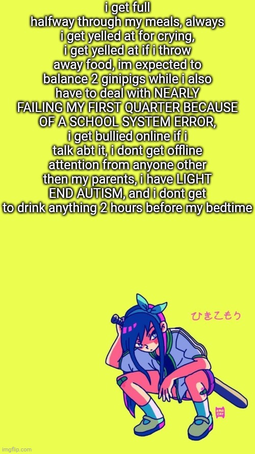i get full halfway through my meals, always i get yelled at for crying, i get yelled at if i throw away food, im expected to bal | i get full halfway through my meals, always i get yelled at for crying, i get yelled at if i throw away food, im expected to balance 2 ginipigs while i also have to deal with NEARLY FAILING MY FIRST QUARTER BECAUSE OF A SCHOOL SYSTEM ERROR, i get bullied online if i talk abt it, i dont get offline attention from anyone other then my parents, i have LIGHT END AUTISM, and i dont get to drink anything 2 hours before my bedtime | image tagged in auby | made w/ Imgflip meme maker