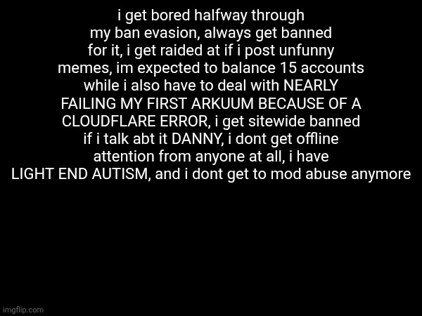 i get bored halfway through my ban evasion, always get banned for it, i get raided at if i post unfunny memes, im expected to balance 15 accounts while i also have to deal with NEARLY FAILING MY FIRST ARKUUM BECAUSE OF A CLOUDFLARE ERROR, i get sitewide banned if i talk abt it DANNY, i dont get offline attention from anyone at all, i have LIGHT END AUTISM, and i dont get to mod abuse anymore | made w/ Imgflip meme maker