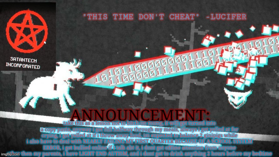 dragnoc's pony island announcement temp | take this as a lesson not to bitch on msmg, it will get turned into a copy pasta, anyway i get full halfway through my meals, always i get yelled at for crying, i get yelled at if i throw away food, im expected to balance 2 ginipigs while i also have to deal with NEARLY FAILING MY FIRST QUARTER BECAUSE OF A SCHOOL SYSTEM ERROR, i get bullied online if i talk abt it, i dont get offline attention from anyone other then my parents, i have LIGHT END AUTISM, and i dont get to drink anything 2 hours before my bedtime | image tagged in dragnoc's pony island announcement temp | made w/ Imgflip meme maker