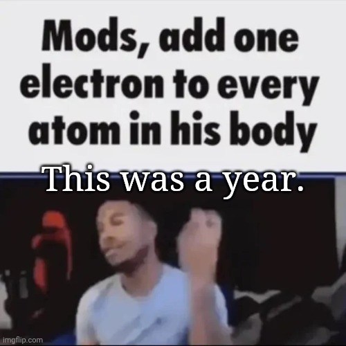 Mods, add one electron to every atom in his body | This was a year. | image tagged in mods add one electron to every atom in his body | made w/ Imgflip meme maker