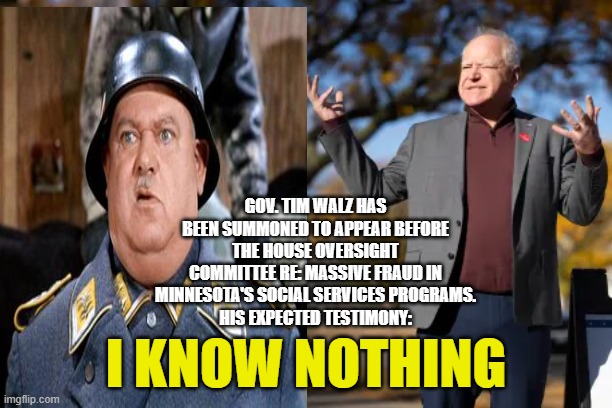 Walz Draws Inspiration from Sgt. Schultz for Congressional Testimony | GOV. TIM WALZ HAS BEEN SUMMONED TO APPEAR BEFORE THE HOUSE OVERSIGHT COMMITTEE RE: MASSIVE FRAUD IN MINNESOTA'S SOCIAL SERVICES PROGRAMS.
HIS EXPECTED TESTIMONY:; I KNOW NOTHING | image tagged in tim walz,minnesota fraud scandal,congress,sgt schultz,james comer | made w/ Imgflip meme maker