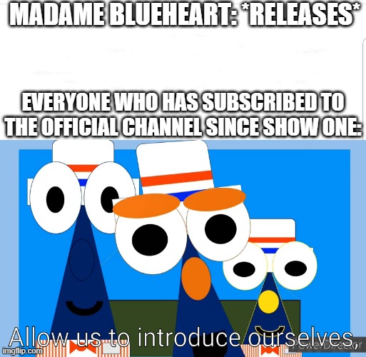 Based off of the original meme. | MADAME BLUEHEART: *RELEASES*; EVERYONE WHO HAS SUBSCRIBED TO THE OFFICIAL CHANNEL SINCE SHOW ONE: | image tagged in allow us to introduce ourselves shapetales version | made w/ Imgflip meme maker