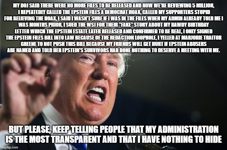 Wow, you can really tell he has nothing to hide and that he cares about the survivors! | MY DOJ SAID THERE WERE NO MORE FILES TO BE RELEASED AND NOW WE'RE REVIEWING 5 MILLION,
 I REPEATEDLY CALLED THE EPSTEIN FILES A DEMOCRAT HOAX, CALLED MY SUPPORTERS STUPID
FOR BELIEVING THE HOAX, I SAID I WASN'T SURE IF I WAS IN THE FILES WHEN MY ADMIN ALREADY TOLD ME I
WAS MONTHS PRIOR, I SUED THE WSJ FOR THEIR "FAKE" STORY ABOUT MY BAWDY BIRTHDAY
LETTER WHICH THE EPSTEIN ESTATE LATER RELEASED AND CONFIRMED TO BE REAL, I ONLY SIGNED
THE EPSTEIN FILES BILL INTO LAW BECAUSE OF THE REDACTION LOOPHOLE, I YELLED AT MARJORIE TRAITOR
GREENE TO NOT PUSH THIS BILL BECAUSE MY FRIENDS WILL GET HURT IF EPSTEIN ABUSERS
ARE NAMED AND TOLD HER EPSTEIN'S SURVIVORS HAD DONE NOTHING TO DESERVE A MEETING WITH ME. BUT PLEASE, KEEP TELLING PEOPLE THAT MY ADMINISTRATION IS THE MOST TRANSPARENT AND THAT I HAVE NOTHING TO HIDE | image tagged in donald trump,is a,pedophile,epstein,jeffrey epstein,cover up | made w/ Imgflip meme maker