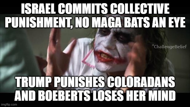 Trump takes away clean water for Coloradans | ISRAEL COMMITS COLLECTIVE PUNISHMENT, NO MAGA BATS AN EYE; "ChallengeBelief; TRUMP PUNISHES COLORADANS AND BOEBERTS LOSES HER MIND | image tagged in memes,and everybody loses their minds | made w/ Imgflip meme maker