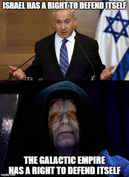 Same Fucking Logic 2 | ISRAEL HAS A RIGHT TO DEFEND ITSELF; THE GALACTIC EMPIRE HAS A RIGHT TO DEFEND ITSELF | image tagged in star wars,galactic empire,the galactic empire,emperor palpatine,palpatine,israel | made w/ Imgflip meme maker