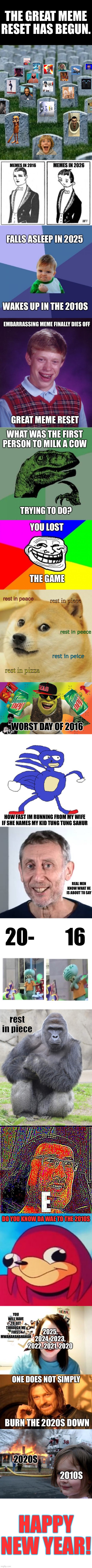 Happy New Years | THE GREAT MEME RESET HAS BEGUN. MEMES IN 2026; MEMES IN 2016; FALLS ASLEEP IN 2025; WAKES UP IN THE 2010S; EMBARRASSING MEME FINALLY DIES OFF; GREAT MEME RESET; WHAT WAS THE FIRST PERSON TO MILK A COW; TRYING TO DO? YOU LOST; THE GAME; rest in peace; rest in piece; rest in peece; rest in peice; rest in pizza; WORST DAY OF 2016; HOW FAST IM RUNNING FROM MY WIFE IF SHE NAMES MY KID TUNG TUNG SAHUR; REAL MEN KNOW WHAT HE IS ABOUT TO SAY; 20-        16; rest in piece; DO YOU KNOW DA WAE TO THE 2010S; YOU WILL HAVE TO GET THROUGH ME FIRST. MWAHAHAHAHAHAH; 2025, 2024, 2023, 2022, 2021, 2020; ONE DOES NOT SIMPLY; BURN THE 2020S DOWN; 2020S; 2010S; HAPPY NEW YEAR! | image tagged in funny,long,memes,you,lost,the game | made w/ Imgflip meme maker