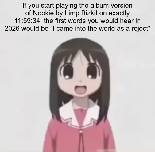 IDK if anyone else here would do it | If you start playing the album version of Nookie by Limp Bizkit on exactly 11:59:34, the first words you would hear in 2026 would be "I came into the world as a reject" | image tagged in osaka is scary uncropped,limp bizkit,fact,facts,new years,happy new year | made w/ Imgflip meme maker