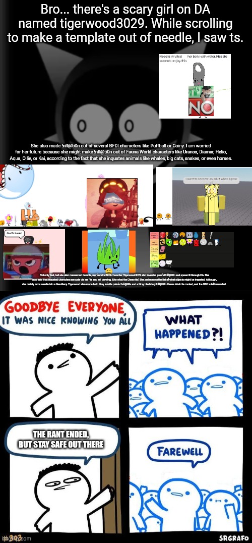 Why. Why did she do this | Bro... there's a scary girl on DA named tigerwood3029. While scrolling to make a template out of needle, I saw ts. She also made !nfl@ti0n out of several BFDI characters like Puffball or Coiny. I am worried for her future because she might make !nfl@ti0n out of Fauna World characters like Uranox, Diamar, Helio, Aqua, Ollie, or Kai, according to the fact that she inquates animals like whales, big cats, snakes, or even horses. Not only that, but she also massacred Remote, my favorite BFDI character. Tigerwood3029 also invented painful !nfl@ti0n and spread it through DA. She also said that inquated characters are cute via her "Ye and Yo" drawing. Like what the Cheez-its? She just made a tier list of what objects might be inquated. Although, she mainly turns needle into a bleubbery. Tigerwood also made both Firey infinite painful !nfl@ti0n and a Firey bleubbery !nfl@ti0n. Fauna World is cooked, and the OSC is left wounded. THE RANT ENDED, BUT STAY SAFE OUT THERE | image tagged in can the sun explode already,bfdi,osc,cringe,deviantart,fauna world | made w/ Imgflip meme maker
