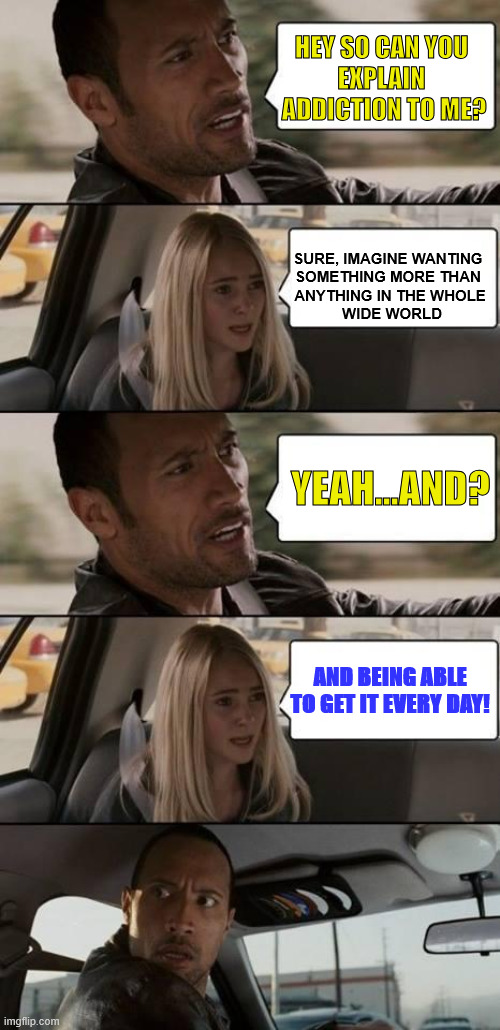 addiction | HEY SO CAN YOU 
EXPLAIN 
ADDICTION TO ME? SURE, IMAGINE WANTING 
SOMETHING MORE THAN 
ANYTHING IN THE WHOLE
 WIDE WORLD; YEAH...AND? AND BEING ABLE TO GET IT EVERY DAY! | image tagged in the rock driving,addiction | made w/ Imgflip meme maker