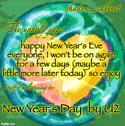 peak song I promise | happy New Year's Eve everyone, I won't be on again for a few days (maybe a little more later today) so enjoy; New Year's Day, by U2 | image tagged in sc's heart orb announcement temp | made w/ Imgflip meme maker