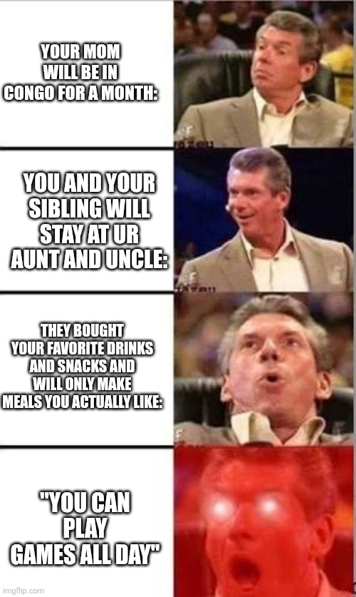 W month | YOUR MOM WILL BE IN CONGO FOR A MONTH:; YOU AND YOUR SIBLING WILL STAY AT UR AUNT AND UNCLE:; THEY BOUGHT YOUR FAVORITE DRINKS AND SNACKS AND WILL ONLY MAKE MEALS YOU ACTUALLY LIKE:; "YOU CAN PLAY GAMES ALL DAY" | image tagged in wwe shocked | made w/ Imgflip meme maker