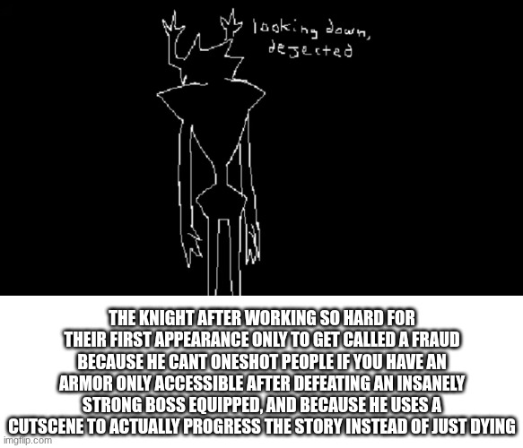 :( | THE KNIGHT AFTER WORKING SO HARD FOR THEIR FIRST APPEARANCE ONLY TO GET CALLED A FRAUD BECAUSE HE CANT ONESHOT PEOPLE IF YOU HAVE AN ARMOR ONLY ACCESSIBLE AFTER DEFEATING AN INSANELY STRONG BOSS EQUIPPED, AND BECAUSE HE USES A CUTSCENE TO ACTUALLY PROGRESS THE STORY INSTEAD OF JUST DYING | image tagged in blank white template | made w/ Imgflip meme maker